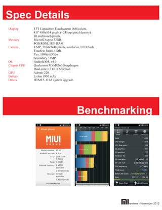 Spec Details
Display       TFT Capacitive Touchscreen 16M colors.
              4.0” 480x854 pixels (~245 ppi pixel density).
              10 multitouch points.
Memory        MicroSD up to 32GB.
              4GB ROM, 1GB RAM.
Camera        8 MP, 3264x2448 pixels, autofocus, LED flash
              Touch to focus, HDR.
              Yes, 1080p@30fps
              Secondary : 2MP
OS            Android OS, v4.0
Chipset CPU   Qualcomm MSM8260 Snapdragon
              Dual-core 1.7 GHz Scorpion
GPU           Adreno 220
Battery       Li-Ion 1930 mAh
Others        HTML5, OTA system upgrade.




                                              Benchmarking




                                                              reviews - November 2012
 