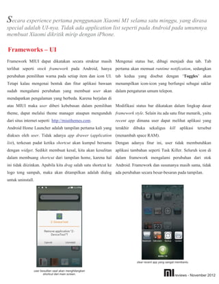 Secara experience pertama penggunaan Xiaomi M1 selama satu minggu, yang dirasa
special adalah UI-nya. Tidak ada application list seperti pada Android pada umumnya,
membuat Xiaomi dikritik mirip dengan iPhone.

Frameworks – UI
Framework MIUI dapat dikatakan secara struktur masih Mengenai status bar, dibagi menjadi dua tab. Tab
terlihat seperti stock framework pada Android, hanya pertama akan memuat runtime notification, sedangkan
perubahan pemilihan warna pada setiap item dan icon UI. tab kedua yang disebut dengan ‘Toggles’ akan
Tetapi kalau mengenai bentuk dan fitur aplikasi bawaan menampilkan icon-icon yang berfungsi sebagai saklar
sudah mengalami perubahan yang membuat user akan dalam pengaturan umum telepon.
mendapatkan pengalaman yang berbeda. Karena berjalan di
atas MIUI maka user diberi kebebasan dalam pemilihan Modifikasi status bar dikatakan dalam lingkup dasar
theme, dapat melalui theme manager ataupun mengunduh framework style. Selain itu ada satu fitur menarik, yaitu
dari situs internet seperti http://miuithemes.com.         recent app dimana user dapat melihat aplikasi yang
Android Home Launcher adalah tampilan pertama kali yang terakhir     dibuka     sekaligus      kill   aplikasi   tersebut
diakses oleh user. Tidak adanya app drawer (application (menambah space RAM).
list), terkesan padat ketika shortcut akan kumpul bersama Dengan adanya fitur ini, user tidak membutuhkan
dengan widget. Sedikit membuat kesal, kita akan kesulitan aplikasi tambahan seperti Task Killer. Seluruh icon di
dalam membuang shortcut dari tampilan home, karena hal dalam framework mengalami perubahan dari stok
ini tidak diizinkan. Apabila kita drag salah satu shortcut ke Android. Framework dan susunanya masih sama, tidak
logo tong sampah, maka akan ditampilkan adalah dialog ada perubahan secara besar-besaran pada tampilan.
untuk uninstall.




                                                                       clear recent app yang sangat membantu.


               user kesulitan saat akan menghilangkan
                      shortcut dari main screen.                                                  reviews - November 2012
 