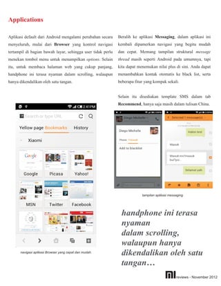 Applications

Aplikasi default dari Android mengalami perubahan secara     Beralih ke aplikasi Messaging, dalam aplikasi ini
menyeluruh, mulai dari Browser yang kontrol navigasi         kembali dipamerkan navigasi yang begitu mudah
tertampil di bagian bawah layar, sehingga user tidak perlu   dan cepat. Memang tampilan struktural message
menekan tombol menu untuk menampilkan options. Selain        thread masih seperti Android pada umumnya, tapi
itu, untuk membaca halaman web yang cukup panjang,           kita dapat menemukan nilai plus di sini. Anda dapat
handphone ini terasa nyaman dalam scrolling, walaupun        menambahkan kontak otomatis ke black list, serta
hanya dikendalikan oleh satu tangan.                         beberapa fitur yang kompak sekali.


                                                             Selain itu disediakan template SMS dalam tab
                                                             Recommend, hanya saja masih dalam tulisan China.




                                                                          tampilan aplikasi messaging.




                                                              handphone ini terasa
                                                              nyaman
                                                              dalam scrolling,
                                                              walaupun hanya
      navigasi aplikasi Browser yang cepat dan mudah.
                                                              dikendalikan oleh satu
                                                              tangan…
                                                                                                reviews - November 2012
 