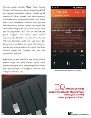 Terkesan dengan tampilan Music Player bawaan.
Tampilan sederhana namun disusun dengan kompak, jauh
dari tampilan musicplayer Android. Apabila pernah
mencoba QQ Player, mungkin Anda akan menemukan
beberapa kesamaan tampilan dengan Music Player Xiaomi.
Music Player memberikan kemudahan dalam pencarian
lirik dam album art otomatis, tapi hasil yang didapat tidak
memuaskan. Walaupun ID3 tag sudah diisi dengan benar,
tapi lirik yang didapat selalu salah dan album art tidak
pernah   didapatkan    dari     internet.   Saya   mencoba
memainkan track The Police - Every Breath You Take dan
lirik yang ditampilkan adalah lirik lagu Korea. Tapi
kekecewaan ini terbalaskan saat melihat EQ configuration,
tampilan yang disajikan terkesan dewasa dan benar-benar
berfungsi dengan baik (terdengar jelas saat Anda
menggunakan headphone) .


Kekurangan lain saat memainkan lagu, sering menemui
problem dengan suara yang terdengar ‘nyeret’ seperti
yang terjadi pada PC kalau mengalami problem memory.
Suara yang terdengar saat loudspeaker jernih dan detail
                                                                  kesalahan dalam mendapatkan lirik otomatis.
walaupun tidak terlalu keras.




                                                                  EQ       manual-seetings
                                                              sangat membantu Music Player
                                                                          mencapai kualitas
                                                                     suara yang memukau...




                                                                                              reviews - November 2012
 