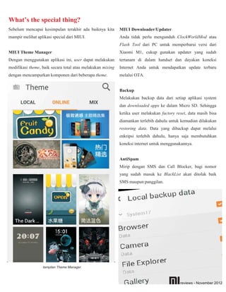 What’s the special thing?
Sebelum mencapai kesimpulan terakhir ada baiknya kita       MIUI Downloader/Updater
mampir melihat aplikasi special dari MIUI.                  Anda tidak perlu mengunduh ClockWorldMod atau
                                                            Flash Tool dari PC untuk memperbarui versi dari
MIUI Theme Manager                                          Xiaomi M1, cukup gunakan updater yang sudah
Dengan menggunakan aplikasi ini, user dapat melakukan       tertanam di dalam handset dan dayakan koneksi
modifikasi theme, baik secara total atau melakukan mixing   Internet Anda untuk mendapatkan update terbaru
dengan mencampurkan komponen dari beberapa theme.           melalui OTA.


                                                            Backup
                                                            Melakukan backup data dari setiap aplikasi system
                                                            dan downloaded apps ke dalam Micro SD. Sehingga
                                                            ketika user melakukan factory reset, data masih bisa
                                                            diamankan terlebih dahulu untuk kemudian dilakukan
                                                            restoring data. Data yang dibackup dapat melalui
                                                            enkripsi terlebih dahulu, hanya saja membutuhkan
                                                            koneksi internet untuk menggunakannya.


                                                            AntiSpam
                                                            Mirip dengan SMS dan Call Blocker, bagi nomor
                                                            yang sudah masuk ke BlackList akan ditolak baik
                                                            SMS maupun panggilan.




                  tampilan Theme Manager.



                                                                                            reviews - November 2012
 