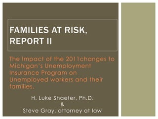 The Impact of the 2011changes to
Michigan’s Unemployment
Insurance Program on
Unemployed workers and their
families.
FAMILIES AT RISK,
REPORT II
H. Luke Shaefer, Ph.D.
&
Steve Gray, attorney at law
 