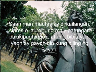 Saan man mautas ay di kailangan,
cipres o laurel, lirio ma'y patungan
pakikipaghamok, at ang bibitayan,
yaon ay gayon din kung hiling ng
Bayan.
 