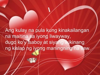 Ang kulay na pula kung kinakailangan
na maitina sa iyong liwayway,
dugo ko'y isaboy at siyang ikikinang
ng kislap ng iyong maningning na ilaw.
 