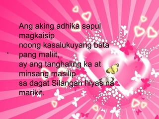 .
Ang aking adhika sapul
magkaisip
noong kasalukuyang bata
pang maliit,
ay ang tanghaling ka at
minsang masilip
sa dagat Silangan hiyas na
marikit.
 