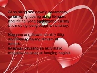 At sa aking noo nawa'y iparamdam,
sa lamig ng lupa ng aking libingan,
ang init ng iyong paghingang dalisay
at simoy ng iyong paggiliw na tunay.
Bayaang ang buwan sa aki'y ititig
ang liwanag niyang lamlam at
tahimik,
liwayway bayaang sa aki'y ihatid
magalaw na sinag at hanging hagibis.
 