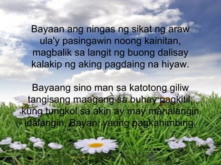 Bayaan ang ningas ng sikat ng araw
ula'y pasingawin noong kainitan,
magbalik sa langit ng buong dalisay
kalakip ng aking pagdaing na hiyaw.
Bayaang sino man sa katotong giliw
tangisang maagang sa buhay pagkitil;
kung tungkol sa akin ay may manalangin
idalangin, Bayan, yaring pagkahimbing.
 