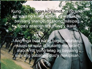 Kung ang libingan ko'y limot na ng lahat
at wala ng kurus at batong mabakas,
bayaang linangin ng taong masipag,
lupa'y asarolin at kahuya’y ikalat.
Ang mga buto ko ay bago matunaw,
mauwi sa wala at kusang maparam,
alabok na iyong latag ay bayaang
siya ang babalang doo'y makipisan.
 