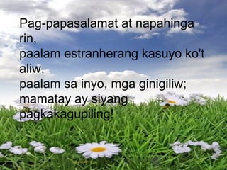 Pag-papasalamat at napahinga
rin,
paalam estranherang kasuyo ko't
aliw,
paalam sa inyo, mga ginigiliw;
mamatay ay siyang
pagkakagupiling!
 