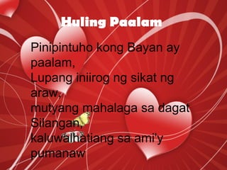 Huling Paalam
Pinipintuho kong Bayan ay
paalam,
Lupang iniirog ng sikat ng
araw,
mutyang mahalaga sa dagat
Silangan,
kaluwalhatiang sa ami'y
pumanaw
 
