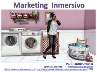 Marketing Inmersivo




                                                                 Por : Ronald Ordóñez
                                          @ronald_ordonez / ordonezronald@gmail.com
http://puertotics.wikispaces.com/ http://www.scoop.it/t/alfabetizacion-mundos-inmersivos/ 2012
 