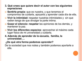 3. Qué crees que quiere decir el autor con las siguientes
expresiones
 Sentirla propia: que es nuestra, y que tenemos el
compromiso de cuidarla, apoyarla y aprender cada día de ella.
 Vivir la intimidad: respetar nuestras intimidades y sin que
radien tenga de que divulgar la parte intima.
 Gozar el silencio: respetar las opiniones de los demás, y
mantener la paz.
 Vivir los diferentes espacios: aprovechar al máximo cada
lugar físico de mi universidad y cuidarla.
4. Además de aprender de la escuela, familia, la
universidad….
¿De qué otra forma podemos aprender?
De la sociedad que nos rodea y también podemos aportarle a
ella.
 