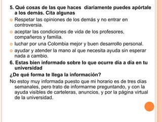 5. Qué cosas de las que haces diariamente puedes apórtale
a los demás. Cita algunas
 Respetar las opiniones de los demás y no entrar en
controversia.
 aceptar las condiciones de vida de los profesores,
compañeros y familia.
 luchar por una Colombia mejor y buen desarrollo personal.
 ayudar y atender la mano al que necesita ayuda sin esperar
nada a cambio.
6. Estas bien informado sobre lo que ocurre día a día en tu
universidad
¿De qué forma te llega la información?
No estoy muy informada puesto que mi horario es de tres días
semanales, pero trato de informarme preguntando, y con la
ayuda visibles de carteleras, anuncios, y por la página virtual
de la universidad.
 