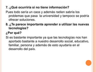 7. ¿Qué ocurriría si no tiene información?
Pues todo sería un caos y además radien sabría los
problemas que pasa la universidad y tampoco se podría
ofrecer soluciones.
8. ¿Te parece importante aprender a utilizar las nuevas
tecnologías?
¿Por qué?
Si es bastante importante ya que las tecnologías nos han
aportado bastante a nuestro desarrollo social, educativo,
familiar, persona y además de esto ayudaría en el
desarrollo del país.
 