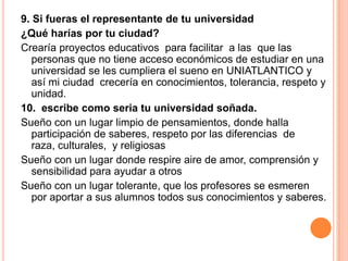 9. Si fueras el representante de tu universidad
¿Qué harías por tu ciudad?
Crearía proyectos educativos para facilitar a las que las
personas que no tiene acceso económicos de estudiar en una
universidad se les cumpliera el sueno en UNIATLANTICO y
así mi ciudad crecería en conocimientos, tolerancia, respeto y
unidad.
10. escribe como seria tu universidad soñada.
Sueño con un lugar limpio de pensamientos, donde halla
participación de saberes, respeto por las diferencias de
raza, culturales, y religiosas
Sueño con un lugar donde respire aire de amor, comprensión y
sensibilidad para ayudar a otros
Sueño con un lugar tolerante, que los profesores se esmeren
por aportar a sus alumnos todos sus conocimientos y saberes.
 