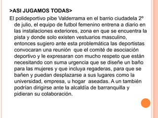 >ASI JUGAMOS TODAS>
El polideportivo pibe Valderrama en el barrio ciudadela 2º
de julio, el equipo de futbol femenino entrena a diario en
las instalaciones exteriores, zona en que se encuentra la
pista y donde solo existen vestuarios masculino,
entonces sugiero ante esta problemática las deportistas
convocaran una reunión que el comité de asociación
deportivo y le expresaran con mucho respeto que están
necesitando con suma urgencia que se diseñe un baño
para las mujeres y que incluya regaderas, para que se
bañen y puedan desplazarse a sus lugares como la
universidad, empresa, u hogar aseadas. A un también
podrían dirigirse ante la alcaldía de barranquilla y
pidieran su colaboración.
 