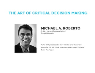 Michael A. Roberto
D.B.A., Harvard Business School
Bryant University
The art of critical decision making
Author of Why Great Leaders Don’t Take Yes for an Answer and
Know What You Don’t Know: How Great Leaders Prevent Problems
Before They Happen	
 
 