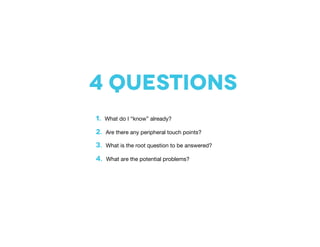 4 questions
1. What do I “know” already?
2. Are there any peripheral touch points?
3. What is the root question to be answered?
4. What are the potential problems?
 