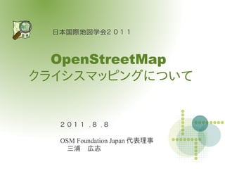 日本国際地図学会２ ０ １ １



  OpenStreetMap
クライシスマッピングについて


   ２ ０ １ １ .８ .８

   OSM Foundation Japan 代表理事
   　三浦　広志
 