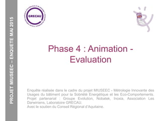 Phase 4 : Animation -
Evaluation
Enquête réalisée dans le cadre du projet MIUSEEC - Métrologie Innovante des
Usages du bâtiment pour la Sobriété Energétique et les Eco-Comportements.
Projet partenarial : Groupe Evolution, Nobatek, Inoxia, Association Les
Darwiniens, Laboratoire GRECAU.
Avec le soutien du Conseil Régional d’Aquitaine.
PROJETMIUSEEC–ENQUETEMAI2015
 