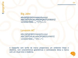 abcdefghijklmnopqrstuvxyz
ABCDEFGHIJKLMNOPQRSTUVWXYZ
1234567890.:,;’”(!?)+-/=
abcdefghijklmnopqrstuvxyz
ABCDEFGHIJKLMNOPQRSTUVWXYZ
1234567890.:,;’”(!?)+-/*=
Big John
Levenim MT
tipografia 04
A tipografia sem serifa da marca proporciona um ambiente limpo e
objetivo, com características geométricas e contrastante deixa a marca
com um visual leve e moderno.
 