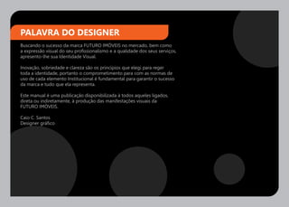 PALAVRA DO DESIGNER
Buscando o sucesso da marca FUTURO IMÓVEIS no mercado, bem como
a expressão visual do seu profissionalismo e a qualidade dos seus serviços,
apresento-lhe sua Identidade Visual.

Inovação, sobriedade e clareza são os princípios que elegi para reger
toda a identidade, portanto o comprometimento para com as normas de
uso de cada elemento Institucional é fundamental para garantir o sucesso
da marca e tudo que ela representa.

Este manual é uma publicação disponibilizada à todos aqueles ligados,
direta ou indiretamente, à produção das manifestações visuais da
FUTURO IMÓVEIS.

Caio C. Santos
Designer gráfico
 