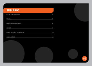 SUMÁRIO
IDENTIDADE VISUAL.................................................................................................. 4

MARCA.............................................................................................................................5

FAMÍLIA TIPOGRÁFICA.............................................................................................. 8

CORES.............................................................................................................................. 9

CONSTRUÇÃO DA MARCA.....................................................................................10

APLICAÇÕES.................................................................................................................15




                                                                                                                                        03
 