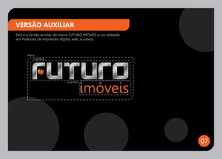 VERSÃO AUXILIAR
Esta é a versão auxiliar da marca FUTURO IMÓVEIS a ser utilizada
em materiais de impressão digital, web, e vídeos.



       Marca
           Logotipo




                               Logotipo




                                                                   07
 