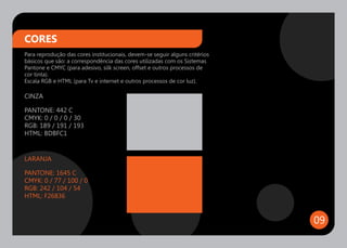 CORES
Para reprodução das cores institucionais, devem-se seguir alguns critérios
básicos que são: a correspondência das cores utilizadas com os Sistemas
Pantone e CMYC (para adesivo, silk screen, offset e outros processos de
cor tinta).
Escala RGB e HTML (para Tv e internet e outros processos de cor luz).

CINZA

PANTONE: 442 C
CMYK: 0 / 0 / 0 / 30
RGB: 189 / 191 / 193
HTML: BDBFC1


LARANJA

PANTONE: 1645 C
CMYK: 0 / 77 / 100 / 0
RGB: 242 / 104 / 54
HTML: F26836


                                                                             09
 
