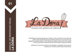 A identidade visual desenvolvida para a empresa La Dora - Receitas com gostinho de 
infância parte da ideia de algo que remetesse ao feito em casa. O uso de uma 
tipograa cursiva para ilustrar o nome, remete aos antigos cadernos de receita, aliado 
ao fouet, que facilita o entendimento do ramo ao qual a empresa se destina. 
A âmula em tons de rosa assia ternura, delicadeza e suavidade à marca, que em 
contraste com o marrom, ainda remete à coisas doces. 
01 
MANUAL DE IDENTIDADE VISUAL 
LA DORA 
 