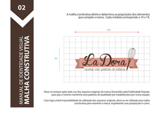 Deve-se sempre optar pelo uso dos arquivos originais da marca, fornecidos pela Publicidade Popular, 
para que a mesma mantenha seus padrões de qualidade pré-estabelecidos por nossa equipe. 
Caso haja a total impossibilidade de utilização dos arquivos originais, deve-se ser utilizada esta malha 
construtiva para resenhar a marca, respeitando suas proporções e cores. 
MANUAL DE IDENTIDADE VISUAL 
MALHA CONSTRUTIVA 
A malha construtiva alinha e determina as proporções dos elementos 
que compõe a marca. Cada módulo corresponde a 1X x 1X. 
02 
11X 
8X 
 