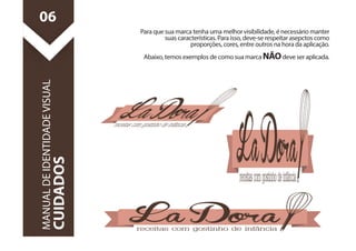Para que sua marca tenha uma melhor visibilidade, é necessário manter 
suas características. Para isso, deve-se respeitar asepctos como 
proporções, cores, entre outros na hora da aplicação. 
Abaixo, temos exemplos de como sua marca NÃO deve ser aplicada. 
06 
MANUAL DE IDENTIDADE VISUAL 
CUIDADOS 
 