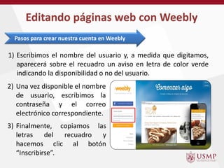 1) Escribimos el nombre del usuario y, a medida que digitamos,
aparecerá sobre el recuadro un aviso en letra de color verde
indicando la disponibilidad o no del usuario.
Editando páginas web con Weebly
Pasos para crear nuestra cuenta en Weebly
2) Una vez disponible el nombre
de usuario, escribimos la
contraseña y el correo
electrónico correspondiente.
3) Finalmente, copiamos las
letras del recuadro y
hacemos clic al botón
“Inscribirse”.
 