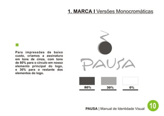 1. MARCA I Versões Monocromáticas




Para impressões de baixo
custo, criamos a assinatura
em tons de cinza, com tons
de 80% para o círculo em nosso
elemento principal do logo,
e 30% para o restante dos
elementos do logo.



                                       80%         30%          0%




                                       PAUSA | Manual de Identidade Visual   10
 