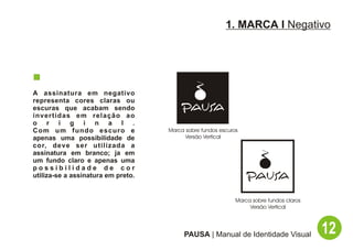 1. MARCA I Negativo




A assinatura em negativo
representa cores claras ou
escuras que acabam sendo
invertidas em relação ao
o r i g i n a l .
Com um fundo escuro e               Marca sobre fundos escuros
apenas uma possibilidade de               Versão Vertical
cor, deve ser utilizada a
assinatura em branco; ja em
um fundo claro e apenas uma
possibilidade de cor
utiliza-se a assinatura em preto.


                                                             Marca sobre fundos claros
                                                                  Versão Vertical




                                         PAUSA | Manual de Identidade Visual             12
 