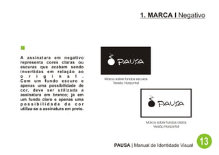 1. MARCA I Negativo




A assinatura em negativo
representa cores claras ou
escuras que acabam sendo
invertidas em relação ao
o r i g i n a l .
                                    Marca sobre fundos escuros
Com um fundo escuro e                   Versão Horizontal
apenas uma possibilidade de
cor, deve ser utilizada a
assinatura em branco; ja em
um fundo claro e apenas uma
possibilidade de cor
utiliza-se a assinatura em preto.


                                                             Marca sobre fundos claros
                                                                 Versão Horizontal




                                         PAUSA | Manual de Identidade Visual             13
 