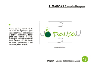1. MARCA I Área de Respiro




A área de respiro foi criada
em torno da logomarca para
sua preservação em relação
à outros elementos, tanto
gráficos como textos.
A margem deve ser a medida
exata da letra “U” em todos
os lados, garantindo a boa
visualização da marca.
                                      Versão Horizontal




                               PAUSA | Manual de Identidade Visual   16
 