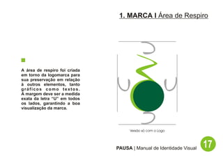 1. MARCA I Área de Respiro




A área de respiro foi criada
em torno da logomarca para
sua preservação em relação
à outros elementos, tanto
gráficos como textos.
A margem deve ser a medida
exata da letra “U” em todos
os lados, garantindo a boa
visualização da marca.




                                    Versão só com o Logo




                               PAUSA | Manual de Identidade Visual   17
 