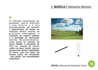 1. MARCA I Tamanho Mínimo



A redução demasiada de
qualquer marca dificulta
a sua leitura e o seu
reconhecimento. No entanto,
a determinação de limites de
redução estará sujeita ao
processo empregado, à
qualidade do original utilizada
e à qualidade de reprodução
obtida. Recomendamos,
como limite de redução da
marca PAUSA, a proporção de
10% em relação ao menor
vértice da peça, porém, deve-se
sempre estar atento à legibilidade
da marca, para que assim ela
sempre possa ser visualizada
 sem perder sua leiturabilidade
confortável.


                                     PAUSA | Manual de Identidade Visual   18
 