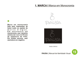 1. MARCA I Marca em Monocromia




Marca em monocromia
feita para impressões de
baixo custo ou opções de
m a r c a d ’ á g u a .
Em assinatura em
monocromia usar tamanho
mínimo de 3 cm e 0,176 mm
de espessura da linha.
Em fundos escuros, usar
assinatura em negativo.



                                          Versão Vertical




                                 PAUSA | Manual de Identidade Visual   19
 