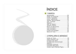 ÍNDICE
1.MARCA
Apresentação.........................................04
Grade de Construção.............................05
Família Tipográfica.................................08
Cores Institucionais................................09
Versões Monocromáticas.......................10
Auto Contraste.......................................11
Negativo.................................................12
Área de Respiro.....................................15
Tamanho Mínimo....................................18
Marca em Monocromia...........................19
Usos Incorretos I.....................................22
Usos Incorretos II....................................23
Fundos com Paisagem............................24
Marca em Vídeo......................................25


2.PAPELARIA E BRINDES
Cartão de Visitas.....................................29
Papel Timbrado e CD..............................30
Envelope para Ofício...............................31
Envelope para Documentação................32
Adesivos..................................................33
Camisetas Femininas..............................34
Camisetas Masculinas.............................35
Caneta, Lápis e Marcade Página.............36
 