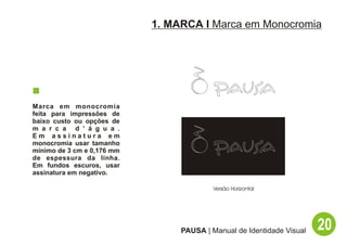 1. MARCA I Marca em Monocromia




Marca em monocromia
feita para impressões de
baixo custo ou opções de
m a r c a d ’ á g u a .
Em assinatura em
monocromia usar tamanho
mínimo de 3 cm e 0,176 mm
de espessura da linha.
Em fundos escuros, usar
assinatura em negativo.

                                          Versão Horizontal




                                 PAUSA | Manual de Identidade Visual   20
 