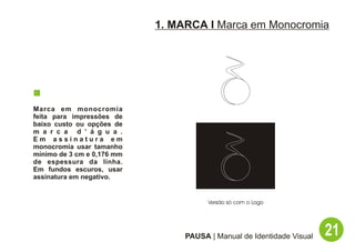 1. MARCA I Marca em Monocromia




Marca em monocromia
feita para impressões de
baixo custo ou opções de
m a r c a d ’ á g u a .
Em assinatura em
monocromia usar tamanho
mínimo de 3 cm e 0,176 mm
de espessura da linha.
Em fundos escuros, usar
assinatura em negativo.


                                       Versão só com o Logo




                                 PAUSA | Manual de Identidade Visual   21
 