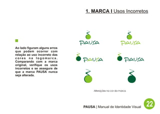 1. MARCA I Usos Incorretos




Ao lado figuram alguns erros
que podem ocorrer com
relação ao uso incorreto das
cores na logomarca.
Comparando com a marca
original, verifique os usos
incorretos e se assegure de
que a marca PAUSA nunca
seja alterada.




                                     Alterações na cor da marca.




                               PAUSA | Manual de Identidade Visual   22
 