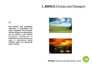 1. MARCA I Fundo com Paisagem




Em fundos com paisagem
utiliza-se a assinatura em
auto contraste. Para fundos
claros utiliza-se a assinatura
na cor preta, e em fundos
escuros utiliza-se a
assinatura na cor branca, ou
seja, a assinatura deve
sempre estar em contraste
com o fundo.




                                     PAUSA | Manual de Identidade Visual   24
 