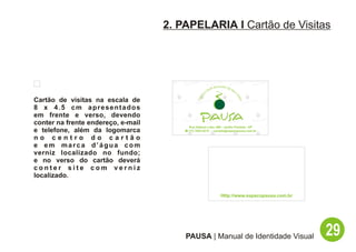 2. PAPELARIA I Cartão de Visitas




                                                              lti   Sensorial de
                                                           Mu                      Be
                                                                                        m
                                                       o




                                                  aç




                                                                                        -E
                                               Esp




                                                                                           sta
Cartão de visitas na escala de




                                                                                              r
8 x 4.5 cm apresentados
em frente e verso, devendo
conter na frente endereço, e-mail
                                          Rua Hadock Lobo, 666 - Jardim Paulista - SP
e telefone, além da logomarca           ( (11) 3253-9212 - contato@espacopausa.com.br

no centro do cartão
e em marca d’água com
verniz localizado no fundo;
e no verso do cartão deverá
conter site com verniz
localizado.

                                                                         Http://www.espacopausa.com.br




                                        PAUSA | Manual de Identidade Visual                              29
 