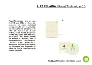 2. PAPELARIA I Papel Timbrado e CD




P a p e l Ti m b r a d o e m e s c a l a
21x27.9 cm (A4), e deve ser
impresso em papel reciclável
acompanhado da logomarca,
no cabeçalho na proporção de
10% em relação ao menor
vértice, e em marca d’água no
centro da página com tamanho                                                                          Tel: (11) XXXX-XXXX
                                                                                     www.espacopausa.com.br - contato@espacopausa.com.br

de 19.5x15.2 cm; deverá conter                                     Tel: (11) XXXX-XXXX
                                                  www.espacopausa.com.br - contato@espacopausa.com.br


no rodapé o telefone, site e
e-mail em corpo 13 e fonte Arial,
  todos centralizados.
A etiqueta adesiva de Cd’s pode
ser impressa por impressoras
à jato de tinta e posteriormente
colada na mídia.




                                                      PAUSA | Manual de Identidade Visual                                                  30
 