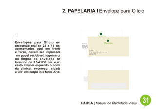 2. PAPELARIA I Envelope para Ofício




Envelopes para Ofício em                   Remetente:

proporção real de 23 x 11 cm,              PAUSA - Espaço Multisensorial de Bem Estar
                                           Rua Hadock Lobo, 666
                                           São Paulo - SP

apresentados aqui em frente                CEP: 06661-000

                                                          Remetente:

e verso, devem ser impressos                              PAUSA - Espaço Multisensorial de Bem Estar
                                                          Rua Hadock Lobo, 666
                                                          São Paulo - SP

 em papel reciclável, logomarca                           CEP: 06661-000




na língua do envelope no
tamanho de 3.5x2.638 cm, e no
canto inferior esquerdo o nome
da clínica, endereço, cidade
e CEP em corpo 14 e fonte Arial.




                                           PAUSA | Manual de Identidade Visual                         31
 