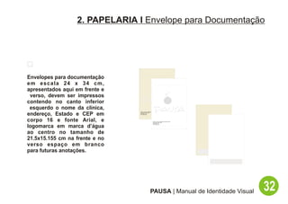 2. PAPELARIA I Envelope para Documentação




Envelopes para documentação
em escala 24 x 34 cm,
apresentados aqui em frente e
 verso, devem ser impressos
contendo no canto inferior
 esquerdo o nome da clínica,
endereço, Estado e CEP em
                                PAUSA - Espaço Multisensorial de Bem Estar
                                Rua Hadock Lobo, 666
                                São Paulo - SP
                                CEP: 06661-000




corpo 16 e fonte Arial, e                                    PAUSA - Espaço Multisensorial de Bem Estar
                                                             Rua Hadock Lobo, 666
                                                             São Paulo - SP



logomarca em marca d’água
                                                             CEP: 06661-000




ao centro no tamanho de
21.5x15.155 cm na frente e no
verso espaço em branco
para futuras anotações.




                                                       PAUSA | Manual de Identidade Visual                32
 