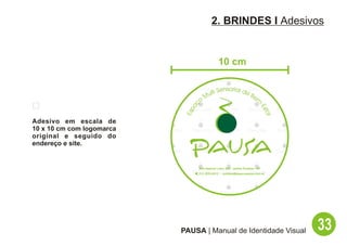 2. BRINDES I Adesivos


                                              10 cm

                                              Sensorial de
                                        Multi              Be
                                    o                         m




                               aç




                                                                          -E
                            Esp




                                                                             sta
                                                                                r
Adesivo em escala de
10 x 10 cm com logomarca
original e seguido do
endereço e site.


                                 Rua Hadock Lobo, 666 - Jardim Paulista - SP
                               ( (11) 3253-9212 - contato@espacopausa.com.br




                           PAUSA | Manual de Identidade Visual                      33
 
